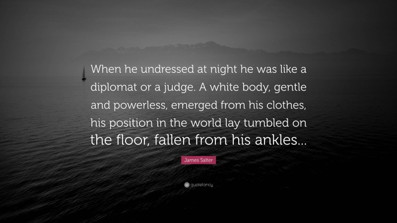 James Salter Quote: “When he undressed at night he was like a diplomat or a judge. A white body, gentle and powerless, emerged from his clothes, his position in the world lay tumbled on the floor, fallen from his ankles...”