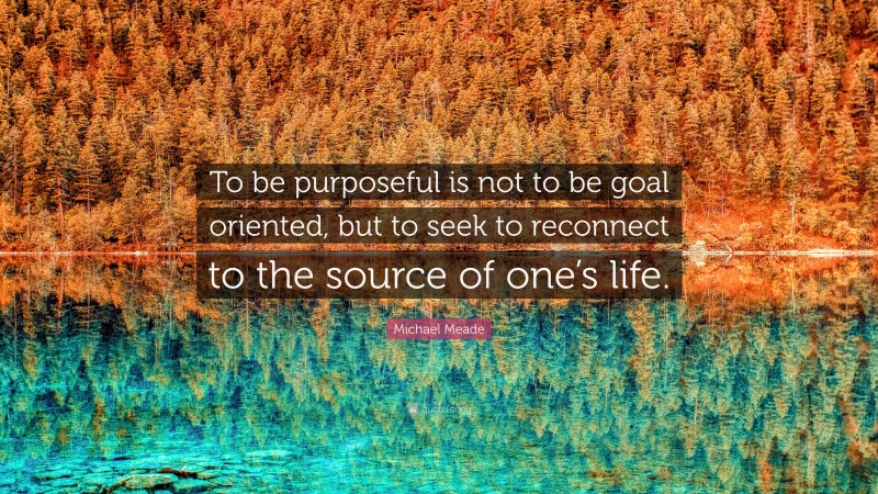Michael Meade Quote: “To be purposeful is not to be goal oriented, but to seek to reconnect to the source of one’s life.”