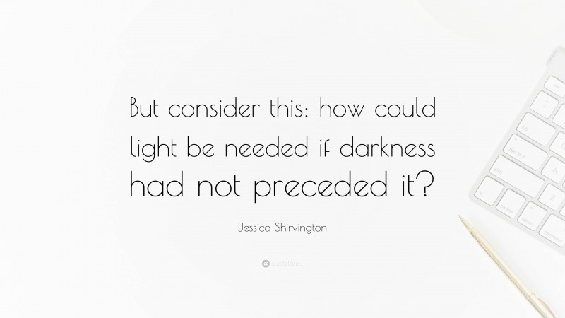 Jessica Shirvington Quote: “But consider this: how could light be needed if darkness had not preceded it?”