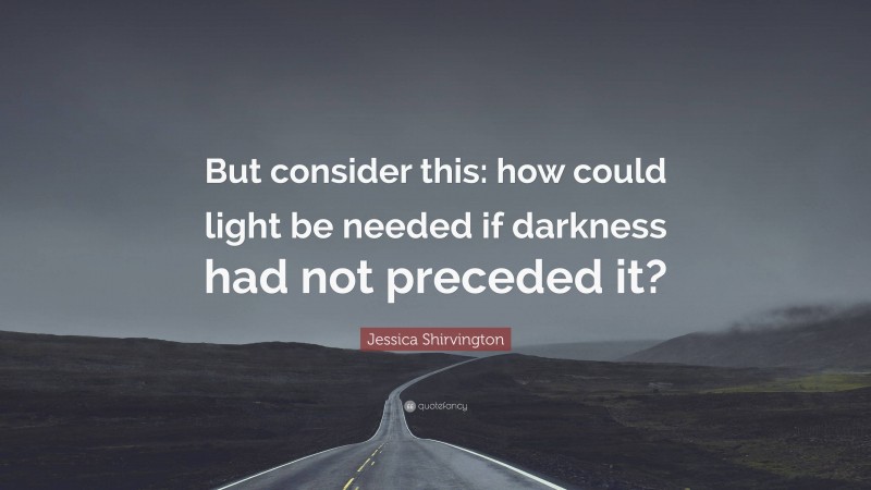 Jessica Shirvington Quote: “But consider this: how could light be needed if darkness had not preceded it?”