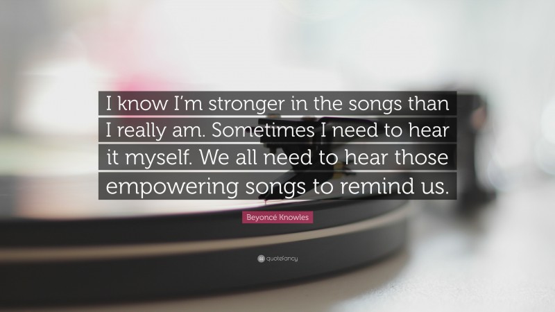 Beyoncé Knowles Quote: “I know I’m stronger in the songs than I really am. Sometimes I need to hear it myself. We all need to hear those empowering songs to remind us.”