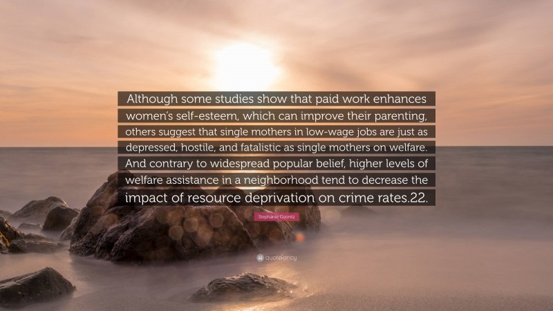 Stephanie Coontz Quote: “Although some studies show that paid work enhances women’s self-esteem, which can improve their parenting, others suggest that single mothers in low-wage jobs are just as depressed, hostile, and fatalistic as single mothers on welfare. And contrary to widespread popular belief, higher levels of welfare assistance in a neighborhood tend to decrease the impact of resource deprivation on crime rates.22.”