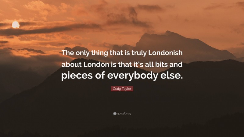 Craig Taylor Quote: “The only thing that is truly Londonish about London is that it’s all bits and pieces of everybody else.”