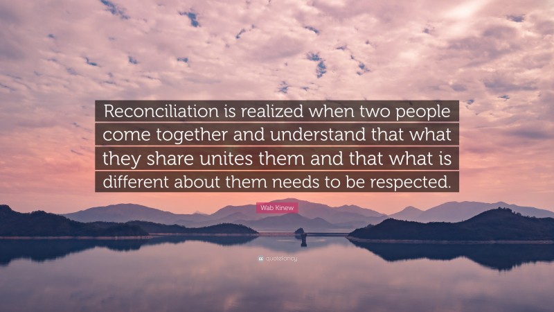 Wab Kinew Quote: “Reconciliation is realized when two people come together and understand that what they share unites them and that what is different about them needs to be respected.”