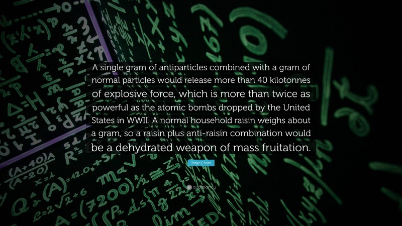 Jorge Cham Quote: “A single gram of antiparticles combined with a gram of normal particles would release more than 40 kilotonnes of explosive force, which is more than twice as powerful as the atomic bombs dropped by the United States in WWII. A normal household raisin weighs about a gram, so a raisin plus anti-raisin combination would be a dehydrated weapon of mass fruitation.”