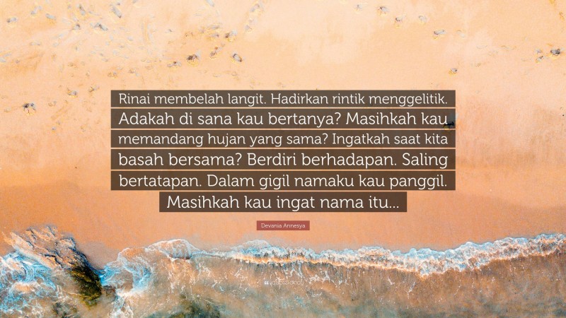 Devania Annesya Quote: “Rinai membelah langit. Hadirkan rintik menggelitik. Adakah di sana kau bertanya? Masihkah kau memandang hujan yang sama? Ingatkah saat kita basah bersama? Berdiri berhadapan. Saling bertatapan. Dalam gigil namaku kau panggil. Masihkah kau ingat nama itu...”