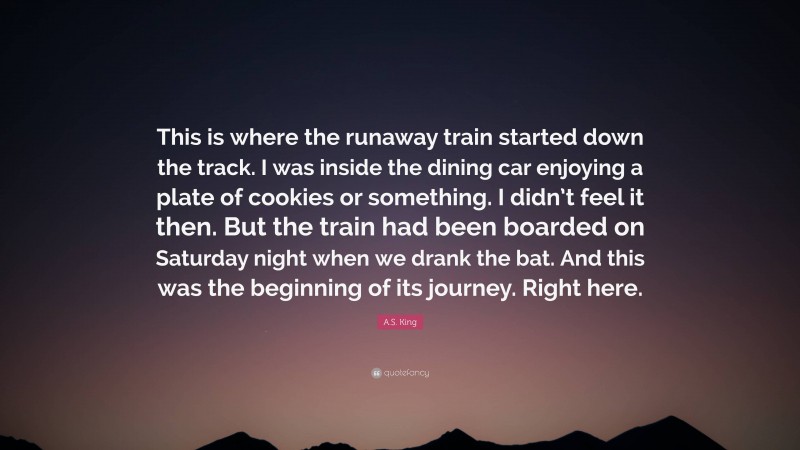 A.S. King Quote: “This is where the runaway train started down the track. I was inside the dining car enjoying a plate of cookies or something. I didn’t feel it then. But the train had been boarded on Saturday night when we drank the bat. And this was the beginning of its journey. Right here.”