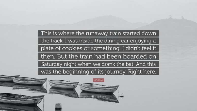 A.S. King Quote: “This is where the runaway train started down the track. I was inside the dining car enjoying a plate of cookies or something. I didn’t feel it then. But the train had been boarded on Saturday night when we drank the bat. And this was the beginning of its journey. Right here.”