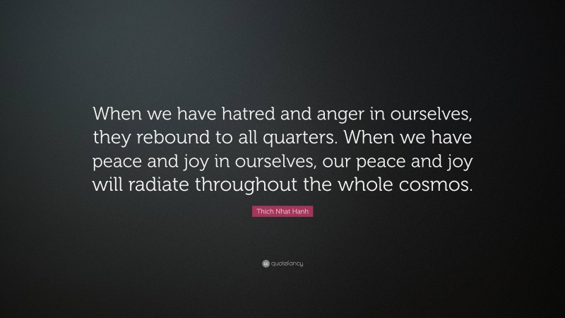 Thich Nhat Hanh Quote: “When we have hatred and anger in ourselves, they rebound to all quarters. When we have peace and joy in ourselves, our peace and joy will radiate throughout the whole cosmos.”