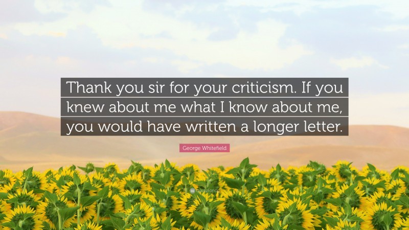 George Whitefield Quote: “Thank you sir for your criticism. If you knew about me what I know about me, you would have written a longer letter.”