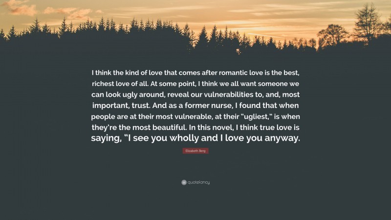 Elizabeth Berg Quote: “I think the kind of love that comes after romantic love is the best, richest love of all. At some point, I think we all want someone we can look ugly around, reveal our vulnerabilities to, and, most important, trust. And as a former nurse, I found that when people are at their most vulnerable, at their “ugliest,” is when they’re the most beautiful. In this novel, I think true love is saying, “I see you wholly and I love you anyway.”