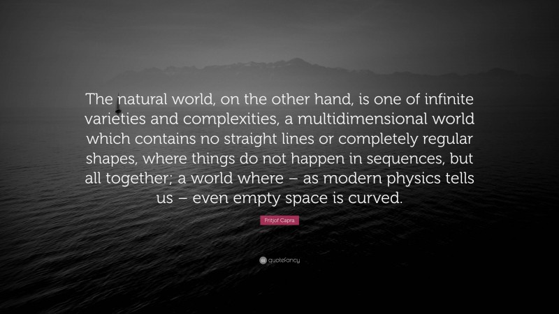 Fritjof Capra Quote: “The natural world, on the other hand, is one of infinite varieties and complexities, a multidimensional world which contains no straight lines or completely regular shapes, where things do not happen in sequences, but all together; a world where – as modern physics tells us – even empty space is curved.”