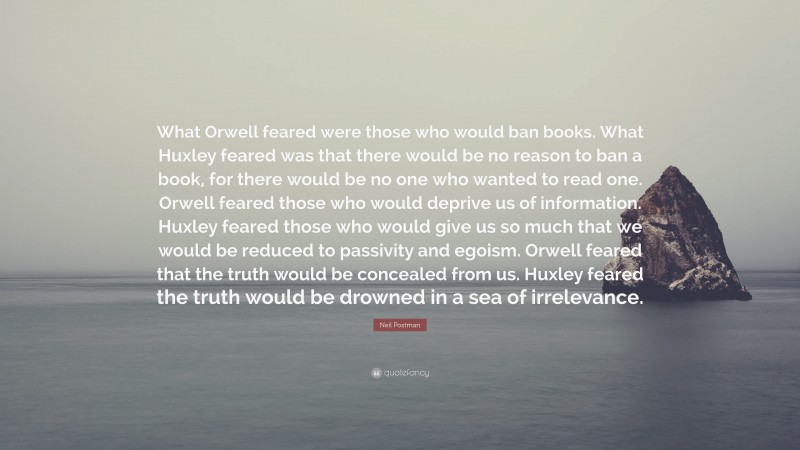 Neil Postman Quote: “What Orwell feared were those who would ban books. What Huxley feared was that there would be no reason to ban a book, for there would be no one who wanted to read one. Orwell feared those who would deprive us of information. Huxley feared those who would give us so much that we would be reduced to passivity and egoism. Orwell feared that the truth would be concealed from us. Huxley feared the truth would be drowned in a sea of irrelevance.”