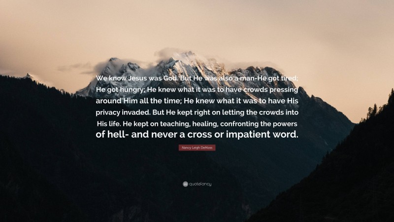 Nancy Leigh DeMoss Quote: “We know Jesus was God. But He was also a man-He got tired; He got hungry; He knew what it was to have crowds pressing around Him all the time; He knew what it was to have His privacy invaded. But He kept right on letting the crowds into His life. He kept on teaching, healing, confronting the powers of hell- and never a cross or impatient word.”