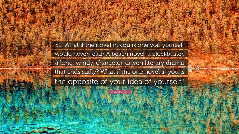 Alexander Chee Quote: “51. What if the novel in you is one you yourself would never read? A beach novel, a blockbuster, a long, windy, character-driven literary drama that ends sadly? What if the one novel in you is the opposite of your idea of yourself?”