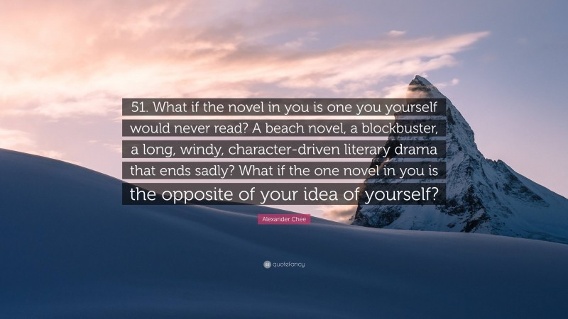 Alexander Chee Quote: “51. What if the novel in you is one you yourself would never read? A beach novel, a blockbuster, a long, windy, character-driven literary drama that ends sadly? What if the one novel in you is the opposite of your idea of yourself?”