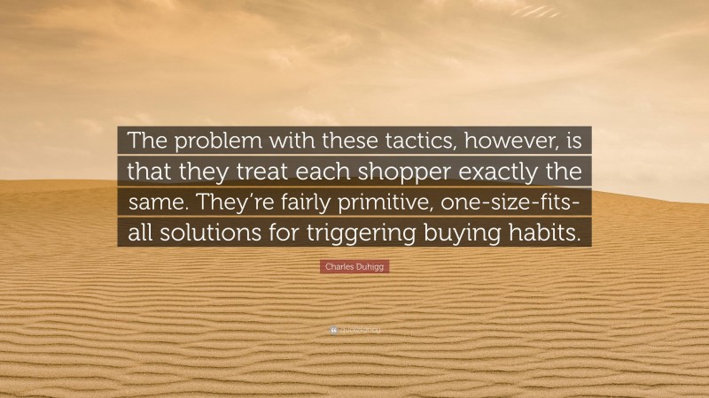 Charles Duhigg Quote: “The problem with these tactics, however, is that they treat each shopper exactly the same. They’re fairly primitive, one-size-fits-all solutions for triggering buying habits.”