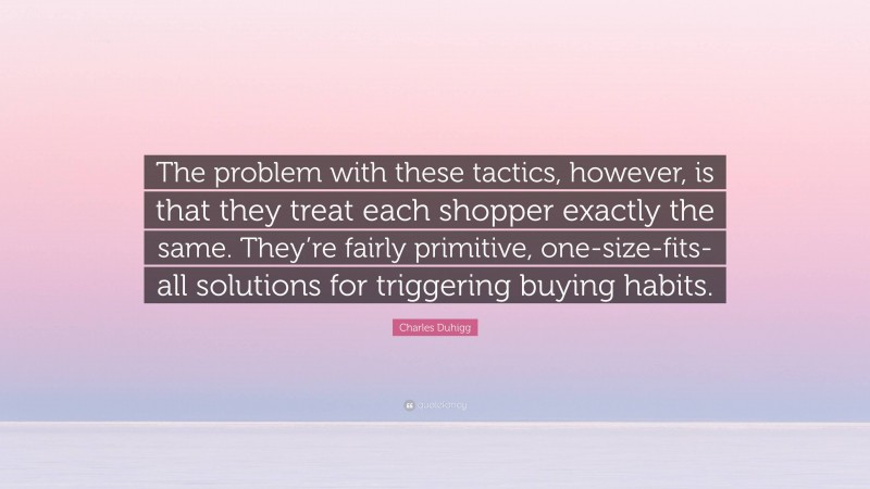Charles Duhigg Quote: “The problem with these tactics, however, is that they treat each shopper exactly the same. They’re fairly primitive, one-size-fits-all solutions for triggering buying habits.”