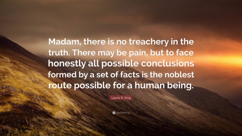 Laurie R. King Quote: “Madam, there is no treachery in the truth. There may be pain, but to face honestly all possible conclusions formed by a set of facts is the noblest route possible for a human being.”