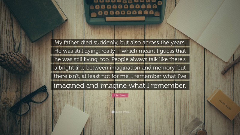 John Green Quote: “My father died suddenly, but also across the years. He was still dying, really – which meant I guess that he was still living, too. People always talk like there’s a bright line between imagination and memory, but there isn’t, at least not for me. I remember what I’ve imagined and imagine what I remember.”