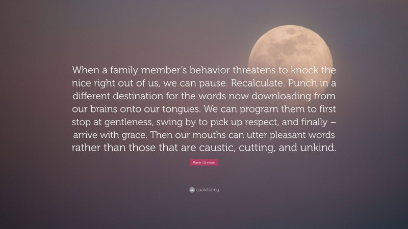 Karen Ehman Quote: “When a family member’s behavior threatens to knock the nice right out of us, we can pause. Recalculate. Punch in a different destination for the words now downloading from our brains onto our tongues. We can program them to first stop at gentleness, swing by to pick up respect, and finally – arrive with grace. Then our mouths can utter pleasant words rather than those that are caustic, cutting, and unkind.”