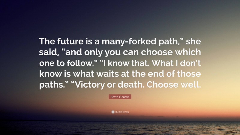 Kevin Hearne Quote: “The future is a many-forked path,” she said, “and only you can choose which one to follow.” “I know that. What I don’t know is what waits at the end of those paths.” “Victory or death. Choose well.”