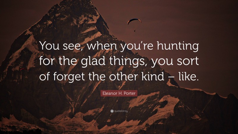 Eleanor H. Porter Quote: “You see, when you’re hunting for the glad things, you sort of forget the other kind – like.”