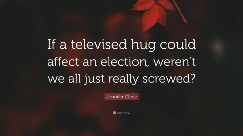 Jennifer Close Quote: “If a televised hug could affect an election, weren’t we all just really screwed?”