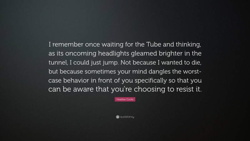 Heather Cocks Quote: “I remember once waiting for the Tube and thinking, as its oncoming headlights gleamed brighter in the tunnel, I could just jump. Not because I wanted to die, but because sometimes your mind dangles the worst-case behavior in front of you specifically so that you can be aware that you’re choosing to resist it.”