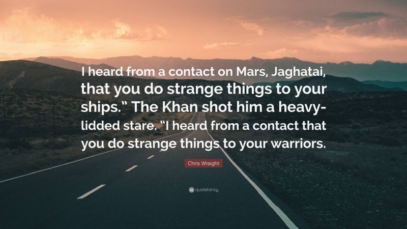 Chris Wraight Quote: “I heard from a contact on Mars, Jaghatai, that you do strange things to your ships.” The Khan shot him a heavy-lidded stare. “I heard from a contact that you do strange things to your warriors.”