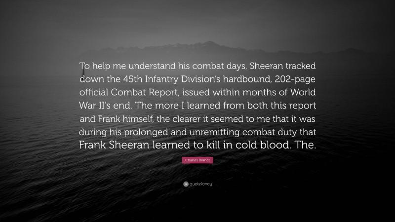 Charles Brandt Quote: “To help me understand his combat days, Sheeran tracked down the 45th Infantry Division’s hardbound, 202-page official Combat Report, issued within months of World War II’s end. The more I learned from both this report and Frank himself, the clearer it seemed to me that it was during his prolonged and unremitting combat duty that Frank Sheeran learned to kill in cold blood. The.”