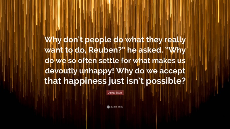 Anne Rice Quote: “Why don’t people do what they really want to do, Reuben?” he asked. “Why do we so often settle for what makes us devoutly unhappy! Why do we accept that happiness just isn’t possible?”