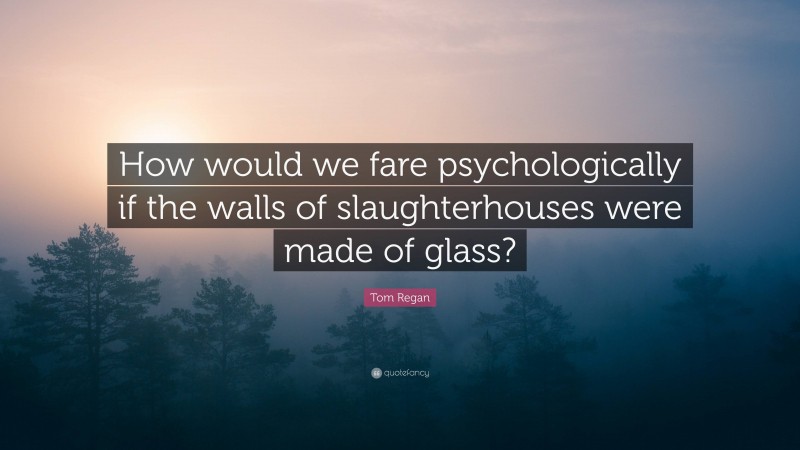 Tom Regan Quote: “How would we fare psychologically if the walls of slaughterhouses were made of glass?”