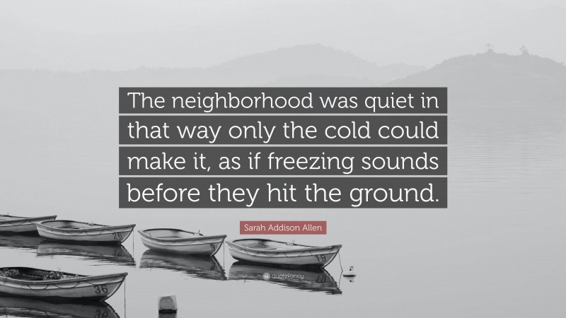 Sarah Addison Allen Quote: “The neighborhood was quiet in that way only the cold could make it, as if freezing sounds before they hit the ground.”