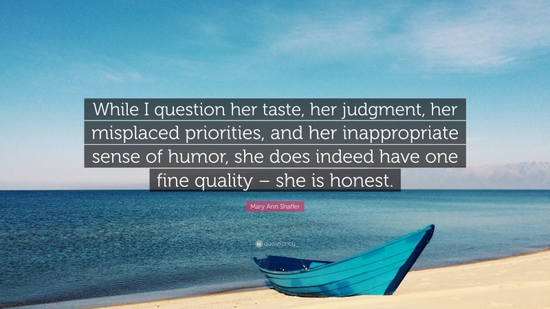 Mary Ann Shaffer Quote: “While I question her taste, her judgment, her misplaced priorities, and her inappropriate sense of humor, she does indeed have one fine quality – she is honest.”
