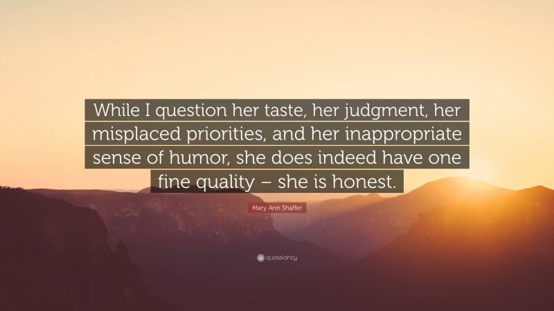 Mary Ann Shaffer Quote: “While I question her taste, her judgment, her misplaced priorities, and her inappropriate sense of humor, she does indeed have one fine quality – she is honest.”