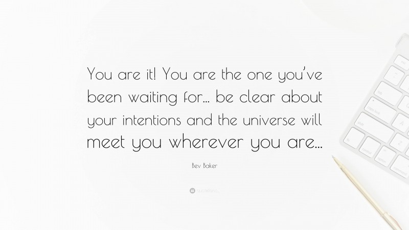 Bev Baker Quote: “You are it! You are the one you’ve been waiting for... be clear about your intentions and the universe will meet you wherever you are...”