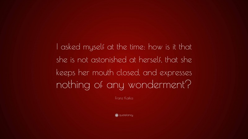 Franz Kafka Quote: “I asked myself at the time: how is it that she is not astonished at herself, that she keeps her mouth closed, and expresses nothing of any wonderment?”