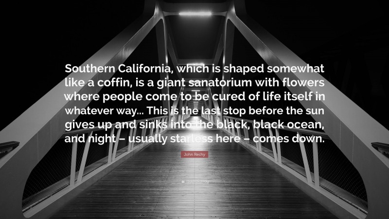 John Rechy Quote: “Southern California, which is shaped somewhat like a coffin, is a giant sanatorium with flowers where people come to be cured of life itself in whatever way... This is the last stop before the sun gives up and sinks into the black, black ocean, and night – usually starless here – comes down.”