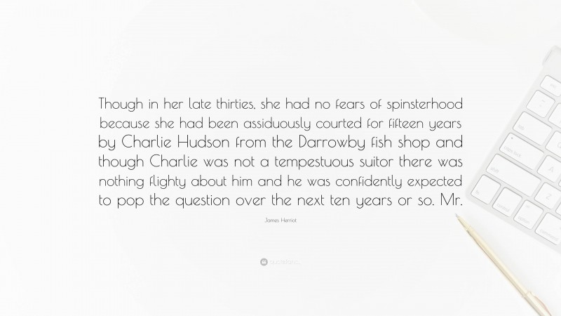 James Herriot Quote: “Though in her late thirties, she had no fears of spinsterhood because she had been assiduously courted for fifteen years by Charlie Hudson from the Darrowby fish shop and though Charlie was not a tempestuous suitor there was nothing flighty about him and he was confidently expected to pop the question over the next ten years or so. Mr.”