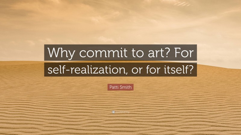 Patti Smith Quote: “Why commit to art? For self-realization, or for itself?”