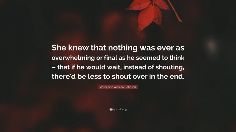 Josephine Winslow Johnson Quote: “She knew that nothing was ever as overwhelming or final as he seemed to think – that if he would wait, instead of shouting, there’d be less to shout over in the end.”