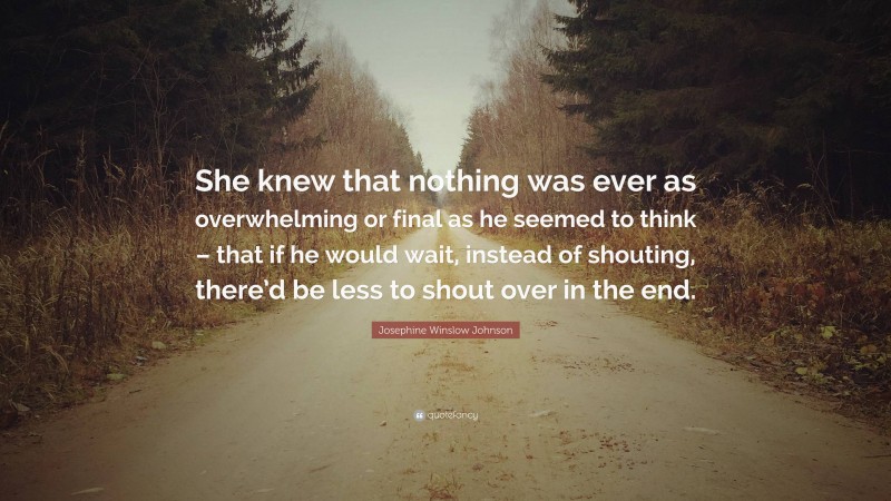 Josephine Winslow Johnson Quote: “She knew that nothing was ever as overwhelming or final as he seemed to think – that if he would wait, instead of shouting, there’d be less to shout over in the end.”