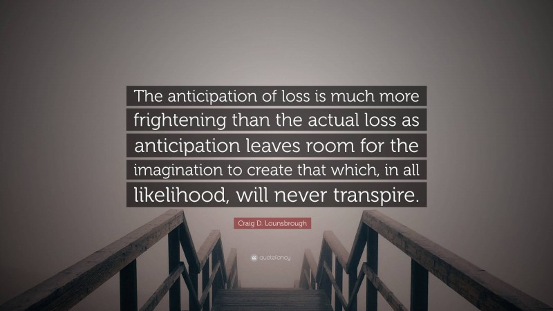 Craig D. Lounsbrough Quote: “The anticipation of loss is much more frightening than the actual loss as anticipation leaves room for the imagination to create that which, in all likelihood, will never transpire.”