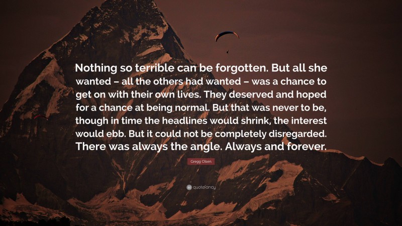 Gregg Olsen Quote: “Nothing so terrible can be forgotten. But all she wanted – all the others had wanted – was a chance to get on with their own lives. They deserved and hoped for a chance at being normal. But that was never to be, though in time the headlines would shrink, the interest would ebb. But it could not be completely disregarded. There was always the angle. Always and forever.”