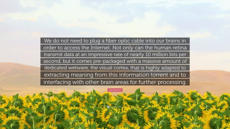 Nick Bostrom Quote: “We do not need to plug a fiber optic cable into our brains in order to access the Internet. Not only can the human retina transmit data at an impressive rate of nearly 10 million bits per second, but it comes pre-packaged with a massive amount of dedicated wetware, the visual cortex, that is highly adapted to extracting meaning from this information torrent and to interfacing with other brain areas for further processing.”