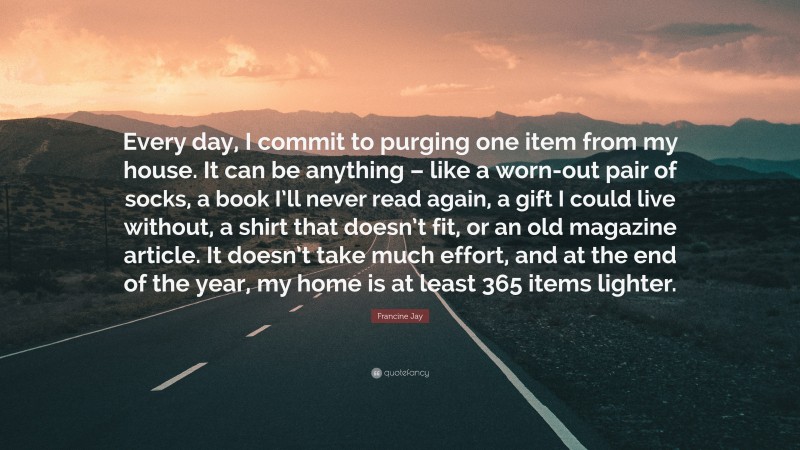 Francine Jay Quote: “Every day, I commit to purging one item from my house. It can be anything – like a worn-out pair of socks, a book I’ll never read again, a gift I could live without, a shirt that doesn’t fit, or an old magazine article. It doesn’t take much effort, and at the end of the year, my home is at least 365 items lighter.”