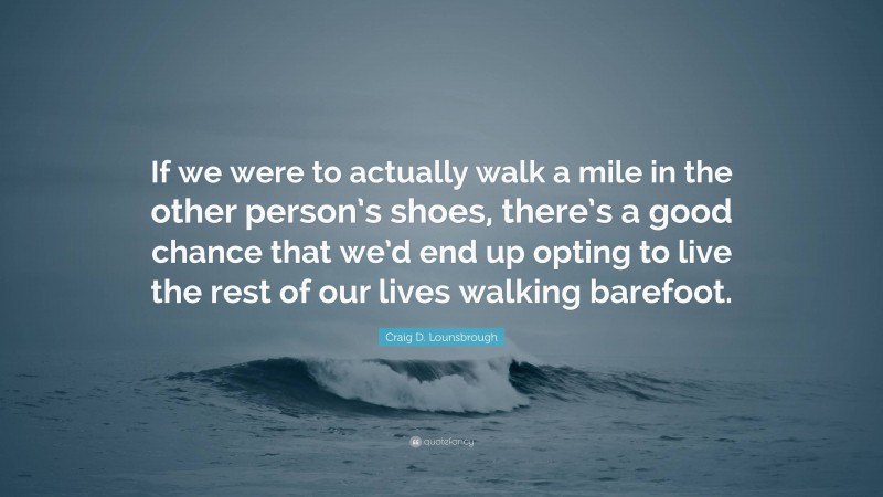 Craig D. Lounsbrough Quote: “If we were to actually walk a mile in the other person’s shoes, there’s a good chance that we’d end up opting to live the rest of our lives walking barefoot.”