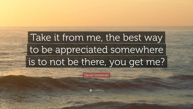 David Grossman Quote: “Take it from me, the best way to be appreciated somewhere is to not be there, you get me?”