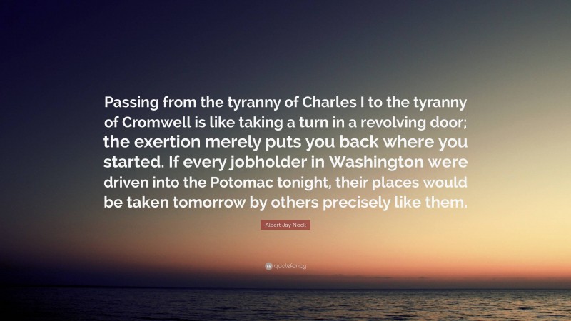 Albert Jay Nock Quote: “Passing from the tyranny of Charles I to the tyranny of Cromwell is like taking a turn in a revolving door; the exertion merely puts you back where you started. If every jobholder in Washington were driven into the Potomac tonight, their places would be taken tomorrow by others precisely like them.”